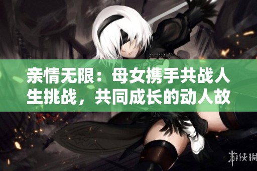 亲情无限：母女携手共战人生挑战，共同成长的动人故事