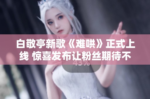 白敬亭新歌《难哄》正式上线 惊喜发布让粉丝期待不已