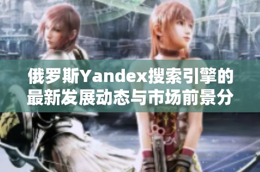 俄罗斯Yandex搜索引擎的最新发展动态与市场前景分析