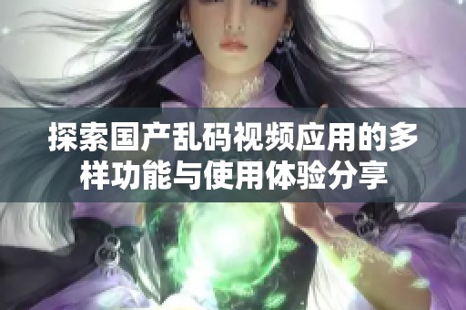 探索国产乱码视频应用的多样功能与使用体验分享