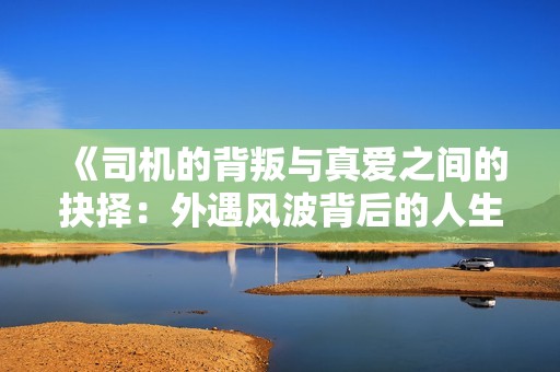 《司机的背叛与真爱之间的抉择：外遇风波背后的人生故事》