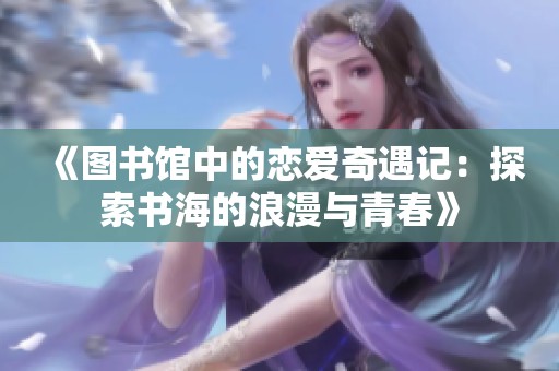 《图书馆中的恋爱奇遇记：探索书海的浪漫与青春》