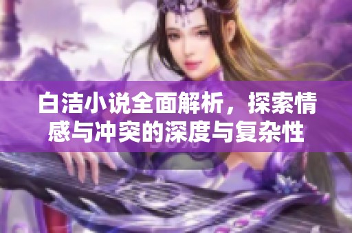 白洁小说全面解析，探索情感与冲突的深度与复杂性