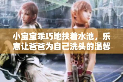 小宝宝乖巧地扶着水池，乐意让爸爸为自己洗头的温馨瞬间