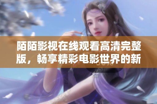 陌陌影视在线观看高清完整版，畅享精彩电影世界的新选择