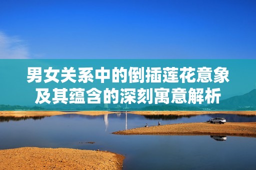 男女关系中的倒插莲花意象及其蕴含的深刻寓意解析