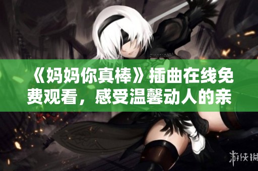 《妈妈你真棒》插曲在线免费观看，感受温馨动人的亲情旋律