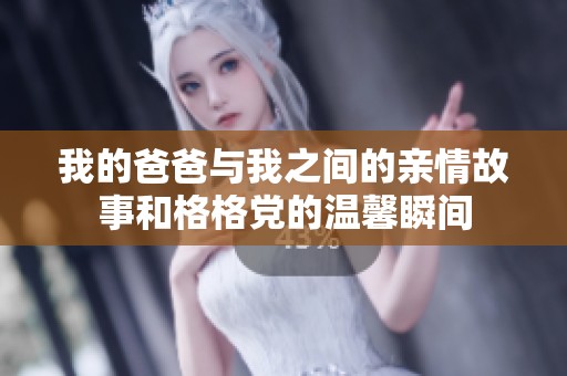 我的爸爸与我之间的亲情故事和格格党的温馨瞬间