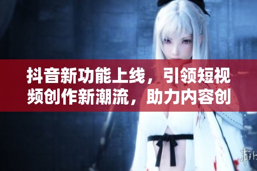 抖音新功能上线，引领短视频创作新潮流，助力内容创作者发展