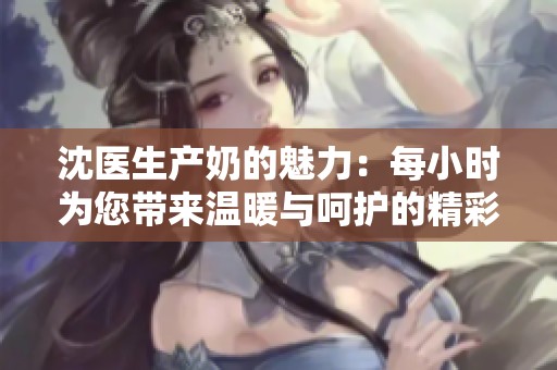 沈医生产奶的魅力：每小时为您带来温暖与呵护的精彩故事
