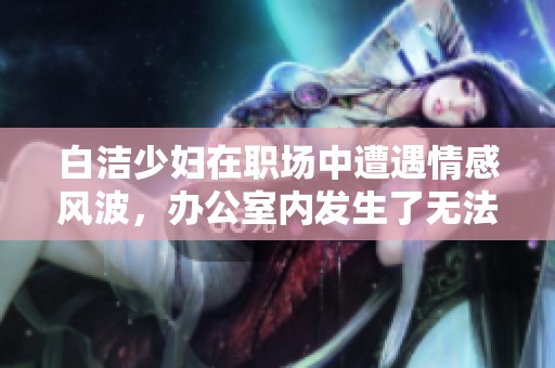 白洁少妇在职场中遭遇情感风波，办公室内发生了无法言说的故事