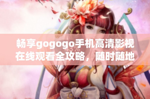 畅享gogogo手机高清影视在线观看全攻略，随时随地尽情追剧娱乐
