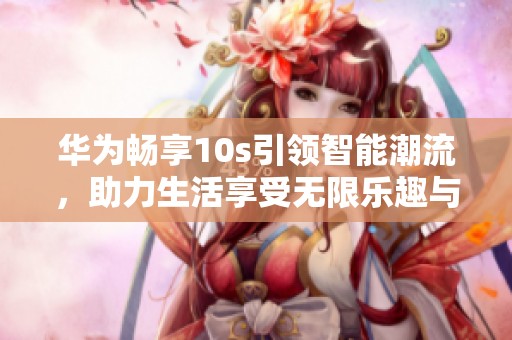 华为畅享10s引领智能潮流，助力生活享受无限乐趣与便捷
