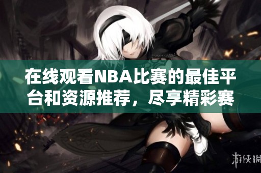 在线观看NBA比赛的最佳平台和资源推荐，尽享精彩赛事直播