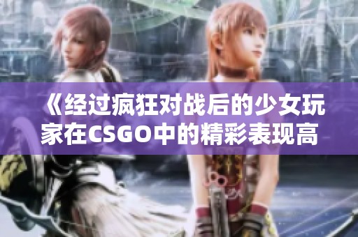 《经过疯狂对战后的少女玩家在CSGO中的精彩表现高清视频分享》