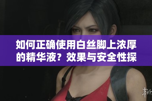 如何正确使用白丝脚上浓厚的精华液？效果与安全性探讨