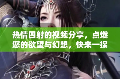 热情四射的视频分享，点燃您的欲望与幻想，快来一探究竟吧！
