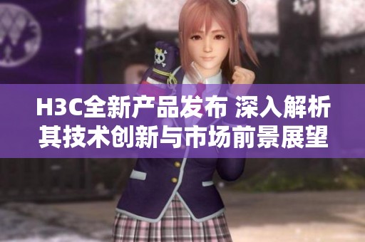 H3C全新产品发布 深入解析其技术创新与市场前景展望