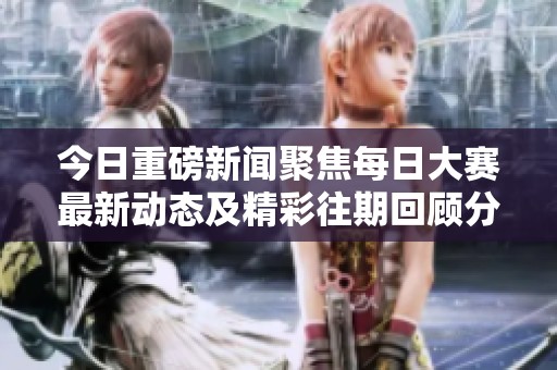 今日重磅新闻聚焦每日大赛最新动态及精彩往期回顾分享