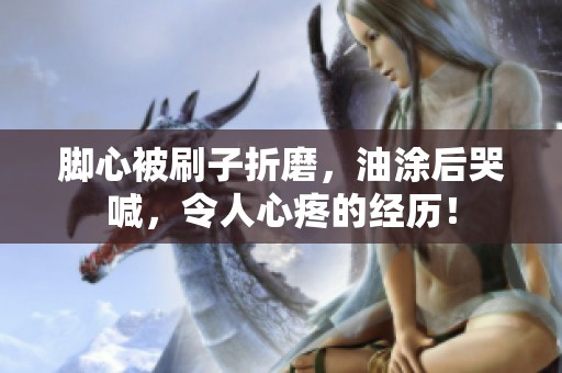 脚心被刷子折磨，油涂后哭喊，令人心疼的经历！