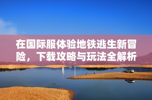 在国际服体验地铁逃生新冒险，下载攻略与玩法全解析