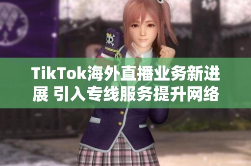 TikTok海外直播业务新进展 引入专线服务提升网络质量与稳定性