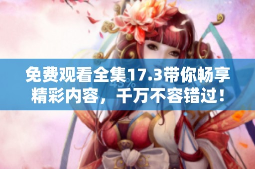 免费观看全集17.3带你畅享精彩内容，千万不容错过！