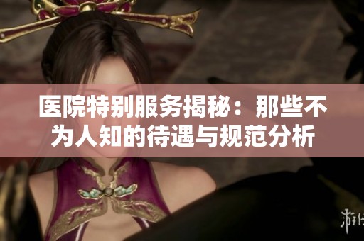 医院特别服务揭秘：那些不为人知的待遇与规范分析