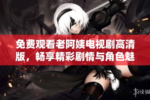 免费观看老阿姨电视剧高清版，畅享精彩剧情与角色魅力