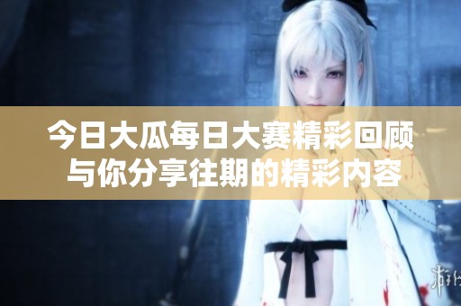 今日大瓜每日大赛精彩回顾 与你分享往期的精彩内容与亮点总结