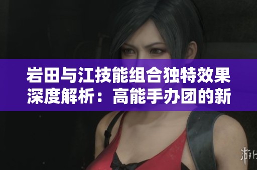 岩田与江技能组合独特效果深度解析：高能手办团的新玩法揭秘