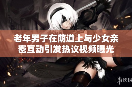 老年男子在荫道上与少女亲密互动引发热议视频曝光