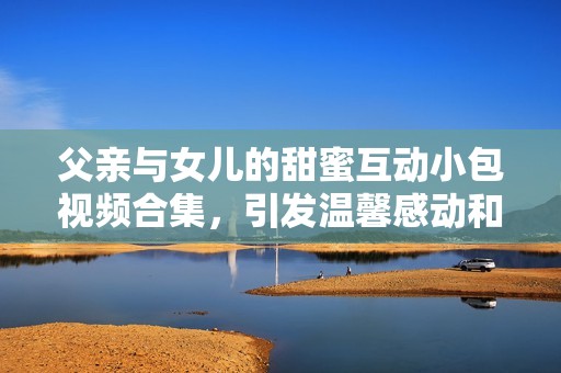 父亲与女儿的甜蜜互动小包视频合集，引发温馨感动和欢笑时刻