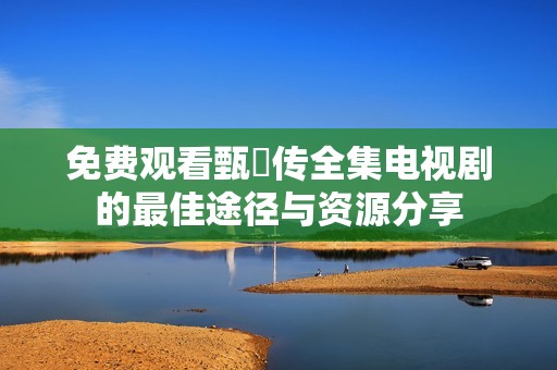 免费观看甄嬛传全集电视剧的最佳途径与资源分享