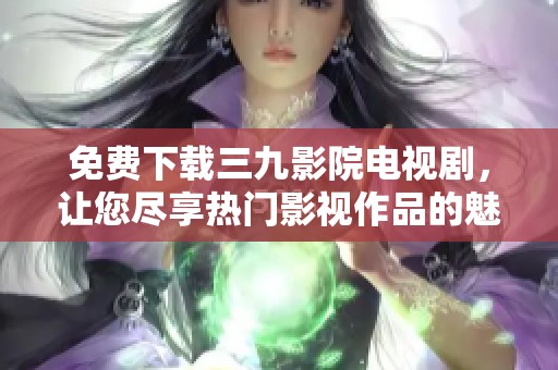 免费下载三九影院电视剧，让您尽享热门影视作品的魅力与精彩
