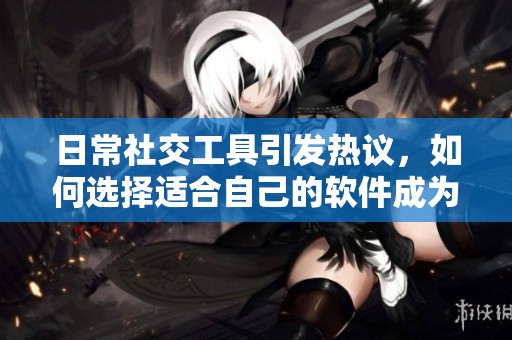 日常社交工具引发热议，如何选择适合自己的软件成为焦点