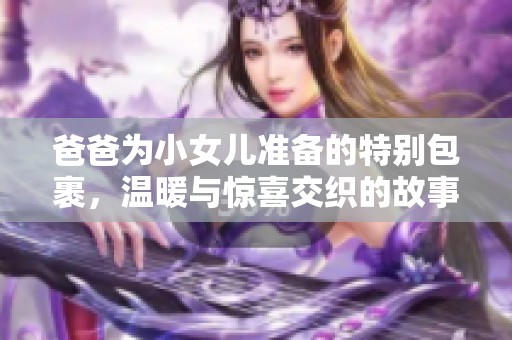爸爸为小女儿准备的特别包裹，温暖与惊喜交织的故事分享