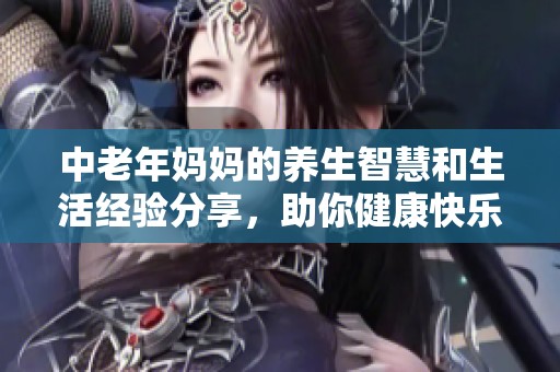 中老年妈妈的养生智慧和生活经验分享，助你健康快乐每一天