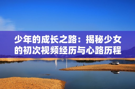 少年的成长之路：揭秘少女的初次视频经历与心路历程
