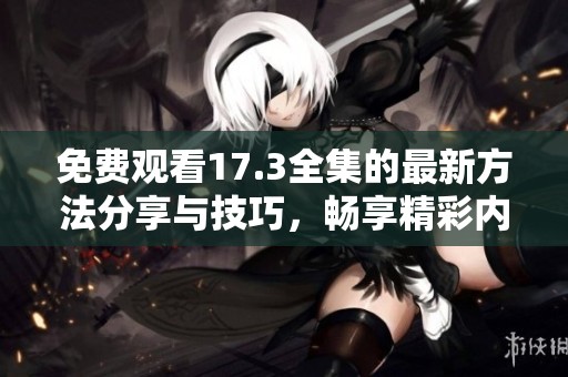 免费观看17.3全集的最新方法分享与技巧，畅享精彩内容无烦恼