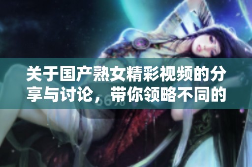 关于国产熟女精彩视频的分享与讨论，带你领略不同的生活风貌