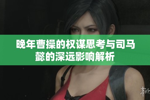 晚年曹操的权谋思考与司马懿的深远影响解析