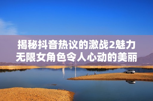 揭秘抖音热议的激战2魅力无限女角色令人心动的美丽瞬间