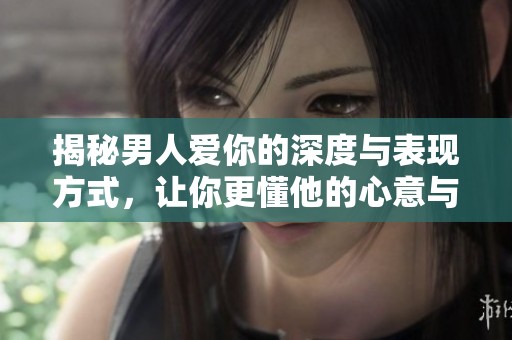 揭秘男人爱你的深度与表现方式，让你更懂他的心意与情感