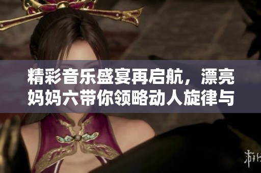 精彩音乐盛宴再启航，漂亮妈妈六带你领略动人旋律与温馨亲情