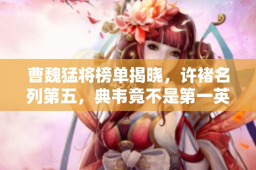 曹魏猛将榜单揭晓，许褚名列第五，典韦竟不是第一英雄！
