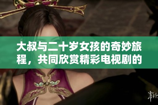 大叔与二十岁女孩的奇妙旅程，共同欣赏精彩电视剧的温馨时光