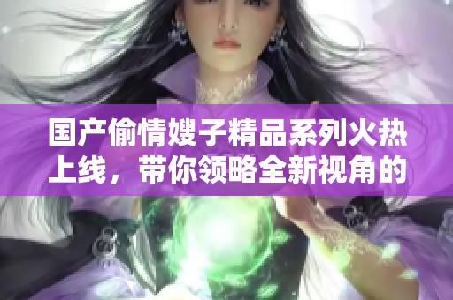国产偷情嫂子精品系列火热上线，带你领略全新视角的精彩内容