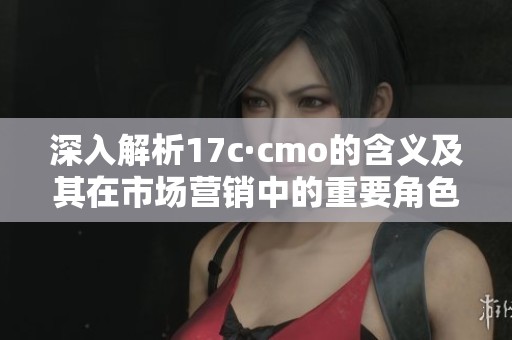 深入解析17c·cmo的含义及其在市场营销中的重要角色和应用