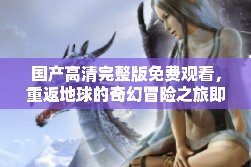 国产高清完整版免费观看，重返地球的奇幻冒险之旅即刻开启